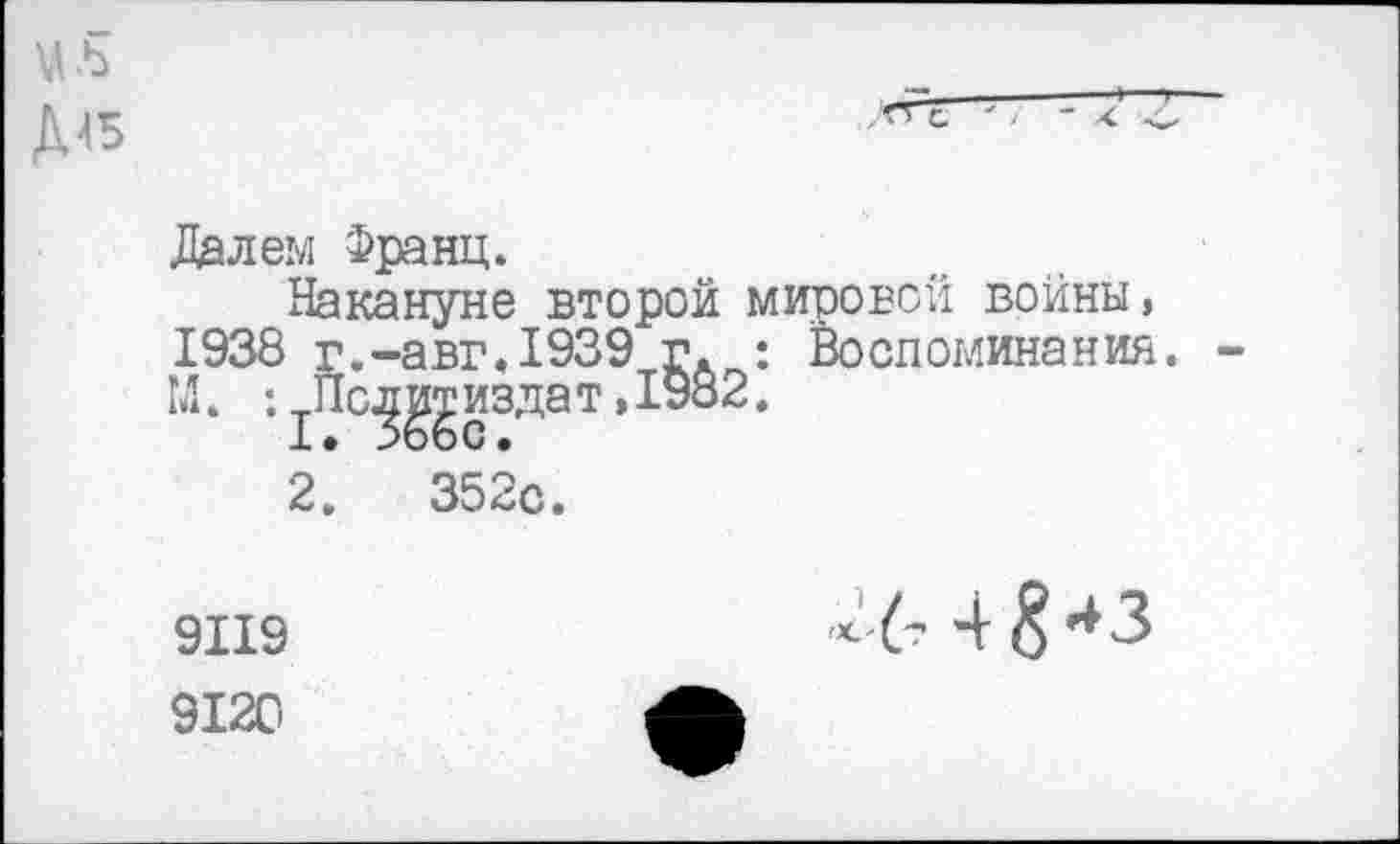 ﻿Д45
Далем Франц.
Накануне второй мировой войны, 1938 г.-авг.1939 г : Воспоминания. -М. : ^Пс^^издат, 1982.
2.	352с.
9119
9120
4 8*з